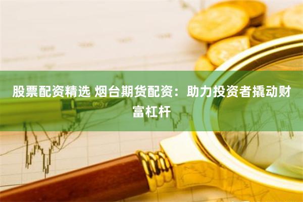 股票配资精选 烟台期货配资：助力投资者撬动财富杠杆