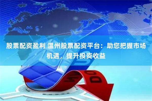 股票配资盈利 温州股票配资平台：助您把握市场机遇，提升投资收益