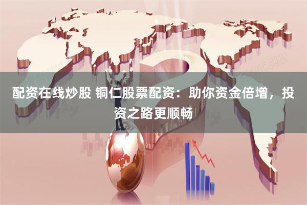配资在线炒股 铜仁股票配资：助你资金倍增，投资之路更顺畅