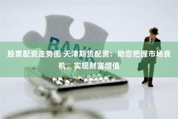 股票配资走势图 天津期货配资：助您把握市场良机，实现财富增值