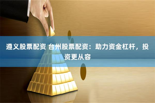遵义股票配资 台州股票配资：助力资金杠杆，投资更从容