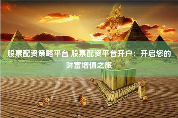 股票配资策略平台 股票配资平台开户：开启您的财富增值之旅