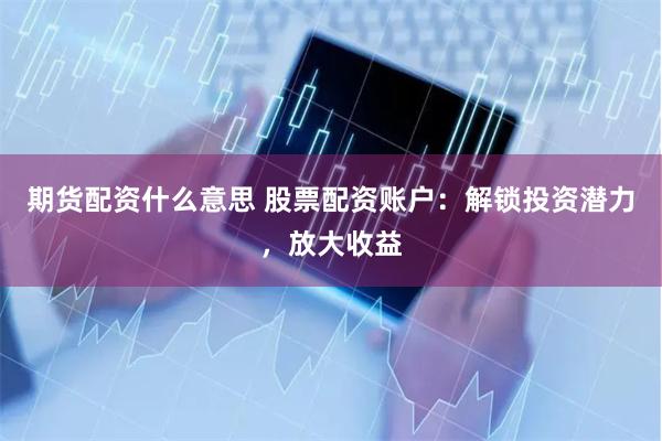 期货配资什么意思 股票配资账户：解锁投资潜力，放大收益