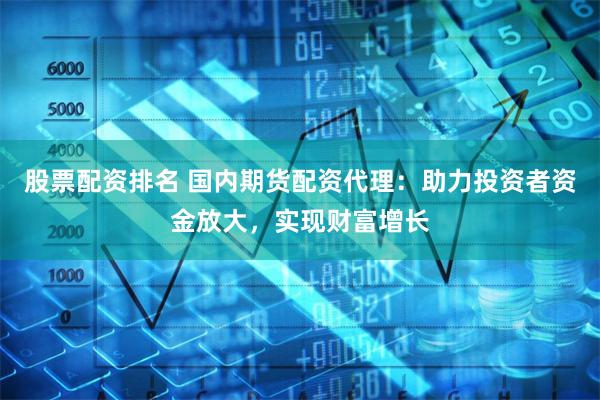 股票配资排名 国内期货配资代理：助力投资者资金放大，实现财富增长