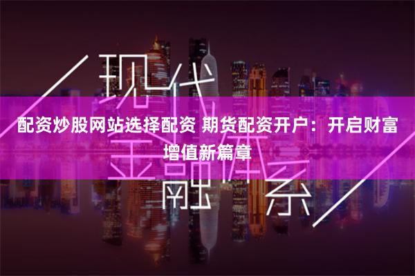 配资炒股网站选择配资 期货配资开户：开启财富增值新篇章
