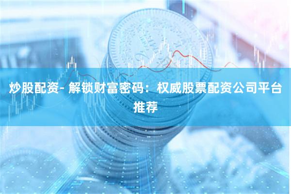 炒股配资- 解锁财富密码：权威股票配资公司平台推荐