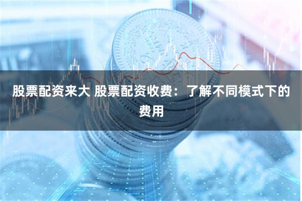 股票配资来大 股票配资收费：了解不同模式下的费用