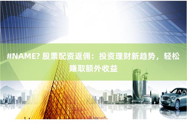 #NAME? 股票配资返佣:投资理财新趋势,轻松赚取额外收益