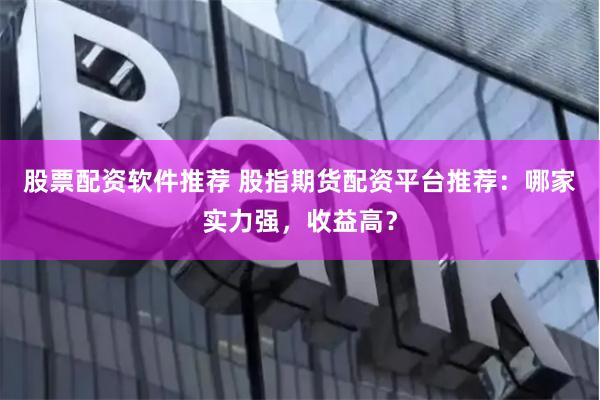 股票配资软件推荐 股指期货配资平台推荐:哪家实力强,收益高?