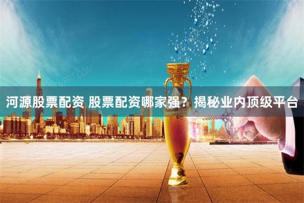 河源股票配资 股票配资哪家强？揭秘业内顶级平台