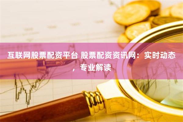 互联网股票配资平台 股票配资资讯网：实时动态，专业解读