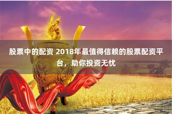 股票中的配资 2018年最值得信赖的股票配资平台，助你投资无忧