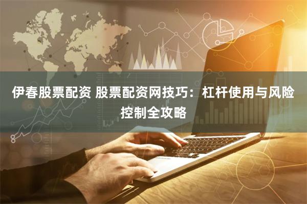 伊春股票配资 股票配资网技巧：杠杆使用与风险控制全攻略