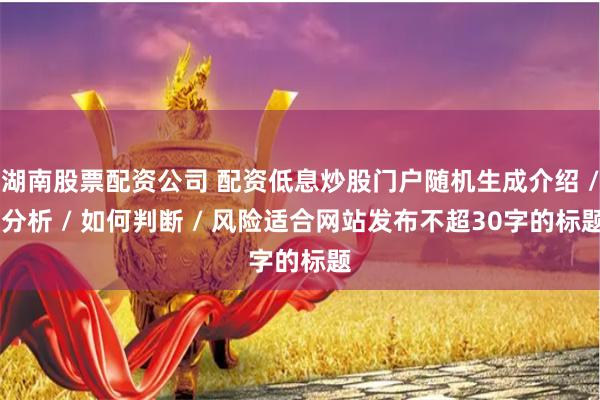 湖南股票配资公司 配资低息炒股门户随机生成介绍 / 分析 / 如何判断 / 风险适合网站发布不超30字的标题